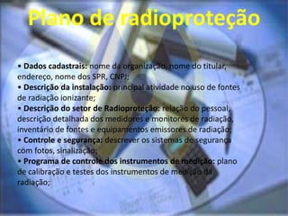 Plano de radioproteção
• Dados cadastrais: nome da organização, nome do titular,
endereço, nome dos SPR, CNPJ;
• Descrição da instalação: principal atividade no uso de fontes
de radiação ionizante;
• Descrição do setor de Radioproteção: relação do pessoal,
descrição detalhada dos medidores e monitores de radiação,
inventário de fontes e equipamentos emissores de radiação;
• Controle e segurança: descrever os sistemas de segurança
com fotos, sinalização;
• Programa de controle dos instrumentos de medição: plano
de calibração e testes dos instrumentos de medição da
radiação;
 