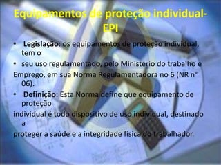 Equipamentos de proteção individual-
EPI
• Legislação: os equipamentos de proteção individual,
tem o
• seu uso regulamentado, pelo Ministério do trabalho e
Emprego, em sua Norma Regulamentadora no 6 (NR n°
06).
• Definição: Esta Norma define que equipamento de
proteção
individual é todo dispositivo de uso individual, destinado
a
proteger a saúde e a integridade física do trabalhador.
 