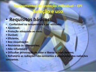 Equipamentos de proteção individual – EPI
Seleção e uso
• Requisitos básicos:
• Confortável na temperatura a ser utilizado;
• Ajustável;
• Proteção adequada ao risco;
• Durável;
• Eficiente;
• Boa visualização;
• Resistente às intempéries;
• Não inflamável;
• Dificultar penetração de calor e liberar o calor interno;
• Refratário as radiações não-ionizantes e absorvedor das radiações
ionizantes.
 