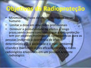 Objetivos da Radioproteção
• Minimizar os riscos de efeitos biológicos no ser
humano
• Limitar a dose em atividades profissionais
• Diminuir a probabilidade de efeitos a longo
prazo,sendo assim concluímos que a radioproteção
tem por objetivo minimizar as consequências para as
pessoas (evitando a ocorrência de efeitos
determinísticos), a sociedade e o meio ambiente,
criando e mantendo ações eficazes contra os riscos
radiológicos envolvidos em um possível acidente
radiológico.
 