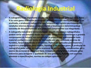 Radiologia Industrial
• A radiografia é um importante ensaio não destrutivo usado pela indústria. Raios
X ou raios gama altamente penetrantes atravessam e não danificam a peça a ser
analisada, e produzem radiografias que fornecem um registro permanente das
condições internas da peça, proporcionando a localização e determinando o
tamanho de descontinuidades que poderiam comprometer sua integridade.
• A radiografia industrial é tremendamente versátil. Os objetos radiografados
podem variar em tamanho desde minúsculos componentes eletrônicos a grandes
componentes de mísseis; em composição de produto por praticamente todo
material conhecido e em forma de fabricação em uma variedade enorme de
fundidos, forjados, soldados e laminados. Podem ser aplicados para materiais
orgânicos e inorgânicos; para sólidos, líquidos, e até mesmo gases. A produção de
radiografias pode variar do exame ocasional de um ou vários componentes até o
exame de centenas de peças por hora. A inspeção radiográfica é utilizada pelas
indústrias para assegurar a qualidade de seus produtos, fazendo com que eles
atendam a especificações, normas ou códigos aplicáveis.
 