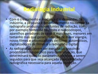 Radiologia Industrial
• Com o crescimento e mudança das demandas da
indústria, a pesquisa e desenvolvimento no campo da
radiografia produziu novas fontes de radiação, como
por exemplo fontes de nêutrons e radioisótopos,
aparelhos geradores de raios X mais leves, menores em
tamanho mas que geram radiação de maior energia,
novos filmes e processadores de filmes automáticos,
digitalizadores de filmes e a radiografia digital.
• As radiografias devem ser executadas seguindo
procedimento específico para cada situação, que
determinará todos os parâmetros técnicos a serem
seguidos para que seja alcançada a sensibilidade
radiográfica necessária para aquela condição.
 
