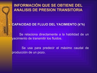 INFORMACIÓN QUE SE OBTIENE DEL ANALISIS DE PRESION TRANSITORIA   CAPACIDAD DE FLUJO DEL YACIMIENTO (k*h)   Se relaciona directamente a la habilidad de un  yacimiento  de transmitir los fluidos.  Se usa para predecir  e l máximo  caudal  de producción de un pozo .   