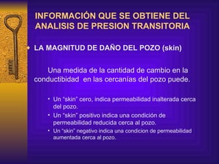 INFORMACIÓN QUE SE OBTIENE DEL ANALISIS DE PRESION TRANSITORIA LA MAGNITUD DE DAÑO DEL POZO  (skin) U na medida de la cantidad de cambio en la conductibidad  en las cercanías  del pozo  puede .   Un “skin” cero, indica permeabilidad inalterada cerca del pozo. Un “skin” positivo indica una condición de permeabilidad reducida cerca al pozo . U n “skin” negativo  indica una condicion de permeabilidad aumentada cerca al pozo.   