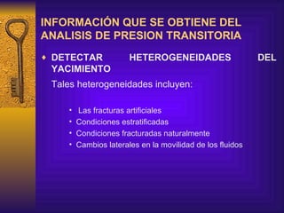 INFORMACIÓN QUE SE OBTIENE DEL ANALISIS DE PRESION TRANSITORIA DETECTAR HETEROGENEIDADES DEL YACIMIENTO Tales heterogeneidades incluyen : L as fracturas artificiales  C ondiciones estratificadas C ondiciones fracturadas naturalmente C ambios laterales en la movilidad de los fluidos    
