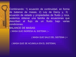 Combinando : 1)  ecuación de continuidad, en forma de balance de masas,  2)  Ley de Darcy y , 3)   ecuación de estado  y propiedades de fluido y roca , podemos obtener una familia de ecuaciones que describen el flujo de un fluido bajo varias condiciones. BALANCE DE MASAS: ( MASA QUE INGRESA AL SISTEMA ) – ( MASA QUE SALE DEL SISTEMA ) =  ( MASA QUE SE ACUMULA EN EL SISTEMA) 