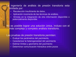 L a ingeniería de análisis de presión transitoria  esta limitada por: Recolección Insuficiente de datos , Aplicación incorrecta de las técnicas de análisis , Errores en la integración de otra información disponible o potencialmente disponible . N o es posible lograr una solución única ,  incluso con el m á s complejo y completo análisis transitorio . Las pruebas de presión transitoria permiten: Evaluar los parámetros del yacimiento, Caracterizar la heterogeneidad del yacimiento Estimar límites y geometría del yacimiento Determinar comunicación hidraúlica entre pozos 