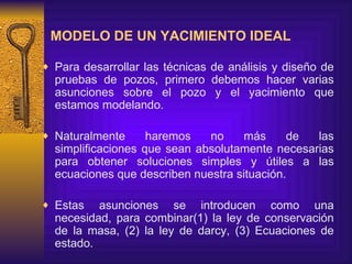 MODELO DE UN YACIMIENTO IDEAL   Para desarrollar las técnicas de análisis y diseño de pruebas de pozos, primero debemos hacer varias asunciones sobre el pozo y el yacimiento que estamos modelando.  Naturalmente haremos no m á s de las simplificaciones que sean absolutamente necesarias para obtener soluciones simples  y  útiles a las ecuaciones que describen nuestra situación.  Estas asunciones se introducen como una necesidad, para combinar(1) la ley de conservación de la masa, (2) la ley de darcy, (3) Ecuaciones de estado. 