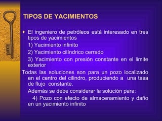 TIPOS DE YACIMIENTOS El ingeniero de petróleos está interesado en tres tipos de yacimientos  1) Yacimiento  infinito 2) Yacimiento cilíndrico  cerrado  3) Yacimiento con presión constante en el limite exterior Todas las soluciones son para un pozo localizado en el centro del cilindro, produciendo a  una tasa de flujo  constante. Además se  debe considerar  la solución para: 4)   Pozo con efecto de almacenamiento y daño  en un yacimiento infinito   