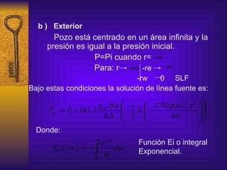 b )   Exterior Pozo está centrado en un área infinita y la  presión es igual a la presión inicial. P=Pi cuando r= Para: r   -re -rw  0  SLF   Bajo estas condiciones la solución de línea fuente es:   Donde: Función Ei o integral  Exponencial. 