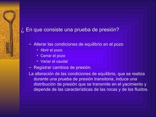 ¿  En que consiste una prueba de presión? Alterar las condiciones de equilibrio en el pozo Abrir el pozo  Cerrar el pozo Variar el caudal Registrar cambios de presión. La alteración de las condiciones de equilibrio, que se realiza durante una prueba de presión transitoria, induce una distribución de presión que se transmite en el yacimiento y depende de las características de las rocas y de los fluidos. 