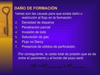 DAÑO DE FORMACIÓN Varias son las causas para que exista daño o restricción al flujo en la formación: Densidad de disparos Penetración parcial Invasión de lodo Saturación de gas Flujo no Darcy Presencia de sólidos de perforación. Por consiguiente, la caída total de presión que se da entre el yacimiento y el borde del pozo será: 