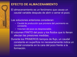 EFECTO DE ALMACENAMIENTO El almacenamiento es un fenómeno que causa un caudal variable después de abrir o cerrar el pozo. Las soluciones anteriores consideran: Caudal de producción que proviene del yacimiento es constante. Volumen del pozo es despresciable. El volumen FINITO del pozo y los fluidos que lo llenan afectan las presiones medidas. Durante los PRIMEROS tiempos de flujo, un caudal constante en superficie no necesariamente indica un caudal constante en la cara del pozo frente a la formación. 