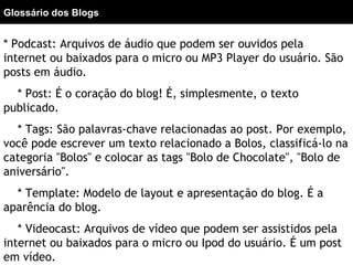 * Podcast: Arquivos de áudio que podem ser ouvidos pela
internet ou baixados para o micro ou MP3 Player do usuário. São
posts em áudio.
* Post: É o coração do blog! É, simplesmente, o texto
publicado.
* Tags: São palavras-chave relacionadas ao post. Por exemplo,
você pode escrever um texto relacionado a Bolos, classificá-lo na
categoria "Bolos" e colocar as tags "Bolo de Chocolate", "Bolo de
aniversário".
* Template: Modelo de layout e apresentação do blog. É a
aparência do blog.
* Videocast: Arquivos de vídeo que podem ser assistidos pela
internet ou baixados para o micro ou Ipod do usuário. É um post
em vídeo.
Glossário dos Blogs
 