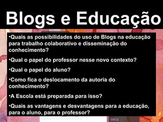 Blogs e Educação
•Quais as possibilidades do uso de Blogs na educação
para trabalho colaborativo e disseminação do
conhecimento?
•Qual o papel do professor nesse novo contexto?
•Qual o papel do aluno?
•Como fica o deslocamento da autoria do
conhecimento?
•A Escola está preparada para isso?
•Quais as vantagens e desvantagens para a educação,
para o aluno, para o professor?
 