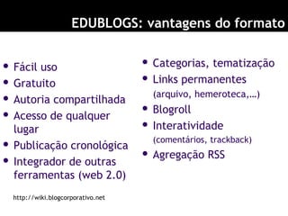 EDUBLOGS: vantagens do formato
 Fácil uso
 Gratuito
 Autoria compartilhada
 Acesso de qualquer
lugar
 Publicação cronológica
 Integrador de outras
ferramentas (web 2.0)
 Categorias, tematização
 Links permanentes
(arquivo, hemeroteca,…)
 Blogroll
 Interatividade
(comentários, trackback)
 Agregação RSS
http://wiki.blogcorporativo.net
 