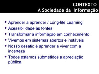  Aprender a aprender / Long-life Learning
 Acessibilidade às fontes
 Transformar a informação em conhecimento
 Vivemos em sistemas abertos e instáveis
 Nosso desafio é aprender a viver com a
incerteza
 Todos estamos submetidos a apreciação
pública
CONTEXTO
A Sociedade da Informação
 
