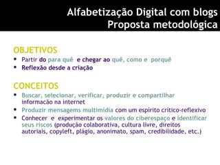 OBJETIVOS
 Partir do para quê e chegar ao quê, como e porquê
 Reflexão desde a criação
CONCEITOS
 Buscar, selecionar, verificar, produzir e compartilhar
informacão na internet
 Produzir mensagems multimídia com um espírito crítico-reflexivo
 Conhecer e experimentar os valores do ciberespaço e identificar
seus riscos (produção colaborativa, cultura livre, direitos
autoriais, copyleft, plágio, anonimato, spam, credibilidade, etc.)
Alfabetização Digital com blogs
Proposta metodológica
 