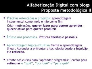  Práticas orientadas a projetos: aprendizagem
instrumental como meio e não como fim.
Criar motivações, querer fazer para querer aprender,
querer atuar para querer produzir.
 Ênfase nos processos. Práticas abertas e pessoais.
 Aprendizagem lógica-intuitiva frente a aprendizagem
linear. Aprender a enfrentar a tecnologia desde a intuição
e a reflexão.
 Frente aos cursos para “aprender programas”, cursos para
estimular o “quê”, “por quê” e “para quê”
Alfabetização Digital com blogs
Proposta metodológica II
 