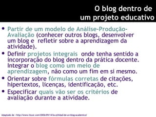 O blog dentro de
um projeto educativo
 Partir de um modelo de Análise-Produção-
Avaliação (conhecer outros blogs, desenvolver
um blog e refletir sobre a aprendizagem da
atividade).
 Definir projetos integrais onde tenha sentido a
incorporação do blog dentro da prática docente.
Integrar o blog como um meio de
aprendizagem, não como um fim em si mesmo.
 Orientar sobre fórmulas corretas de citações,
hipertextos, licenças, identificação, etc.
 Especificar quais vão ser os critérios de
avaliação durante a atividade.
Adaptado de : http://www.tiscar.com/2006/09/14/la-utilidad-de-un-blog-academico/
 