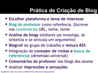 Prática de Criação de Blog
 Escolher plataforma e tema de interesse
 Blog do professor como referência. Escrever
nos comentários URL, tema, nome
 Análise de blogs similares (se investiga, se
sintetiza e se articula um argumento)
 Blogroll do grupo de trabalho e leitura RSS
 Integração de contador de visitas e busca de
referências (dimensão universal)
 Comentários do professor nos blogs dos alunos
 Analisar impressões e sensações
Adaptado de : http://www.tiscar.com/2006/09/14/la-utilidad-de-un-blog-academico/
 