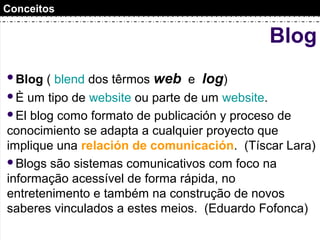Blog
Blog ( blend dos têrmos web e log)
È um tipo de website ou parte de um website.
El blog como formato de publicación y proceso de
conocimiento se adapta a cualquier proyecto que
implique una relación de comunicación. (Tíscar Lara)
Blogs são sistemas comunicativos com foco na
informação acessível de forma rápida, no
entretenimento e também na construção de novos
saberes vinculados a estes meios. (Eduardo Fofonca)
Conceitos
 