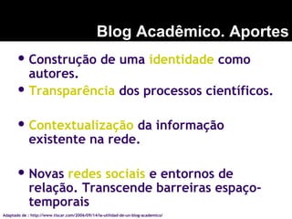  Construção de uma identidade como
autores.
 Transparência dos processos científicos.
 Contextualização da informação
existente na rede.
 Novas redes sociais e entornos de
relação. Transcende barreiras espaço-
temporais
Blog Acadêmico. Aportes
Adaptado de : http://www.tiscar.com/2006/09/14/la-utilidad-de-un-blog-academico/
 