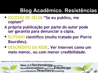 Blog Acadêmico. Resistências
Adaptado de : http://www.tiscar.com/2006/09/14/la-utilidad-de-un-blog-academico/
 EXCESSO DE ZELO: “Se eu publico, me
copiam”
A própria publicação por parte do autor pode
ser garantia para denunciar a cópia.
 ELITISMO científico (muito tratado por Pierre
Bourdieu).
 DESCRÉDITO DA REDE. Ver Internet como um
meio menor, ou com menor credibilidade.
 