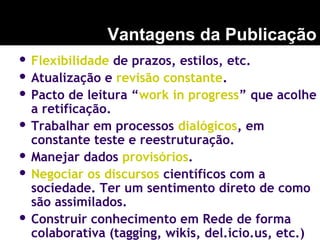  Flexibilidade de prazos, estilos, etc.
 Atualização e revisão constante.
 Pacto de leitura “work in progress” que acolhe
a retificação.
 Trabalhar em processos dialógicos, em
constante teste e reestruturação.
 Manejar dados provisórios.
 Negociar os discursos científicos com a
sociedade. Ter um sentimento direto de como
são assimilados.
 Construir conhecimento em Rede de forma
colaborativa (tagging, wikis, del.icio.us, etc.)
Vantagens da Publicação
 