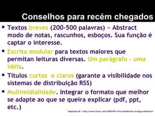  Textos breves (200-500 palavras) ~ Abstract
modo de notas, rascunhos, esboços. Sua função é
captar o interesse.
 Escrita modular para textos maiores que
permitan leituras diversas. Um parágrafo - uma
idéia.
 Títulos curtos e claros (garante a visibilidade nos
sistemas de distribuição RSS)
 Multimidialidade. Integrar o formato que melhor
se adapte ao que se queira explicar (pdf, ppt,
etc.)
Conselhos para recém chegados
Adaptado de : http://www.tiscar.com/2006/09/14/la-utilidad-de-un-blog-academico/
 