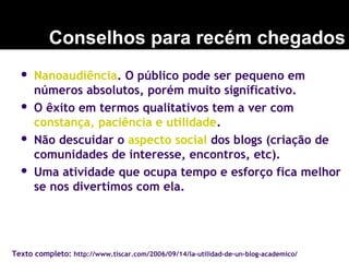  Nanoaudiência. O público pode ser pequeno em
números absolutos, porém muito significativo.
 O êxito em termos qualitativos tem a ver com
constança, paciência e utilidade.
 Não descuidar o aspecto social dos blogs (criação de
comunidades de interesse, encontros, etc).
 Uma atividade que ocupa tempo e esforço fica melhor
se nos divertimos com ela.
Conselhos para recém chegados
Texto completo: http://www.tiscar.com/2006/09/14/la-utilidad-de-un-blog-academico/
 