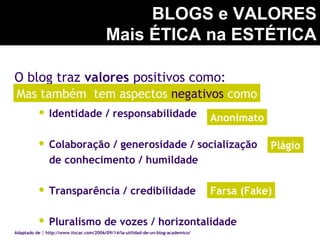 O blog traz valores positivos como:
 Identidade / responsabilidade
 Colaboração / generosidade / socialização
de conhecimento / humildade
 Transparência / credibilidade
 Pluralismo de vozes / horizontalidade
BLOGS e VALORES
Mais ÉTICA na ESTÉTICA
Adaptado de : http://www.tiscar.com/2006/09/14/la-utilidad-de-un-blog-academico/
Farsa (Fake)
Plágio
Anonimato
Mas também tem aspectos negativos como
 