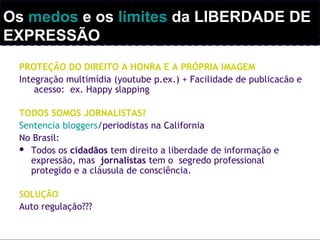 PROTEÇÃO DO DIREITO A HONRA E A PRÓPRIA IMAGEM
Integração multimídia (youtube p.ex.) + Facilidade de publicacão e
acesso: ex. Happy slapping
TODOS SOMOS JORNALISTAS?
Sentencia bloggers/periodistas na California
No Brasil:
 Todos os cidadãos tem direito a liberdade de informação e
expressão, mas jornalistas tem o segredo professional
protegido e a cláusula de consciência.
SOLUÇÃO
Auto regulação???
Os medos e os limites da LIBERDADE DE
EXPRESSÃO
 
