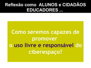 Reflexão como ALUNOS e CIDADÃOS
EDUCADORES ...
Como seremos capazes de
promover
o uso livre e responsável do
ciberespaço?
 