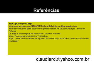 Referências
http://pt.wikipedia.org/
http://www.tiscar.com/2006/09/14/la-utilidad-de-un-blog-academico/
Revisitar conceitos para obter novas possibilidades na Educomunicação – Eduardo
Fofonka
Os Blogs e Mídia Digital na Educação – Eduardo Fofonka
http://blogcorporativo.com.br/conceitos
http://www.omelhordomarketing.com.br/index.php/2010/04/13/web-4-0-futuro-ou-
realidade/
claudiarcl@yahoo.com.br
 