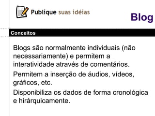 Blog
Blogs são normalmente individuais (não
necessariamente) e permitem a
interatividade através de comentários.
Permitem a inserção de áudios, vídeos,
gráficos, etc.
Disponibiliza os dados de forma cronológica
e hirárquicamente.
Conceitos
 