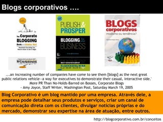 ...an increasing number of companies have come to see them [blogs] as the next great
public relations vehicle—a way for executives to demonstrate their casual, interactive side.'
More PR Than No-Holds-Barred on Bosses, Corporate Blogs
- Amy Joyce, Staff Writer, Washington Post, Saturday March 19, 2005
Blogs corporativos ….
Blog Corporativo é um blog mantido por uma empresa. Através dele, a
empresa pode detalhar seus produtos e serviços, criar um canal de
comunicação direta com os clientes, divulgar notícias próprias e do
mercado, demonstrar seu expertise na área de atuação, entre outros.
http://blogcorporativo.com.br/conceitos
 