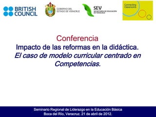 Conferencia
Impacto de las reformas en la didáctica.
El caso de modelo curricular centrado en
            Competencias.




      Seminario Regional de Liderazgo en la Educación Básica
           Boca del Río, Veracruz. 21 de abril de 2012.
 