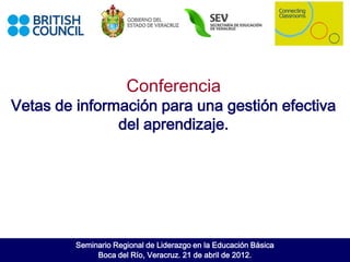 Conferencia
Vetas de información para una gestión efectiva
               del aprendizaje.




         Seminario Regional de Liderazgo en la Educación Básica
              Boca del Río, Veracruz. 21 de abril de 2012.
 