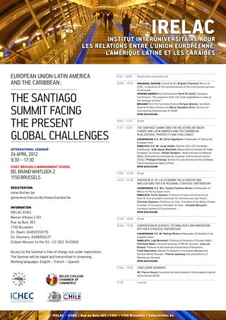 Institut Interuniversitaire pour
                                                                                                  IRELAC
                                                  les Relations entre l’Union Européenne,
                                                         l’Amérique latine et les Caraïbes


European Union-Latin America                                        9:30 – 10:00	    Registration and welcome

and the Caribbean :                                                 10:00 – 10:45	   Inaugural session chaired by Mrs Brigitte Chanoine, Rector of
                                                                                     ICHEC, in presence of the representatives of the institutional partners
                                                                                     of the event.


the Santiago
                                                                                     Opening Address by Commissioner Karel De Gucht, European
                                                                                     Commission: “The prospects of EU-LAC trade negotiations in view of
                                                                                     the Santiago Summit”
                                                                                     Message from the Secretary General Enrique Iglesias, Secretary


Summit facing                                                                        General for Ibero-America by Maria Salvadora Ortiz, Director for
                                                                                     International Relationships of SEGIB  
                                                                                     Open discussion



the present                                                         10:45 – 11:15	

                                                                    11:15 – 13:00	
                                                                                     Break

                                                                                     The Santiago Summit and the relations between


global challenges
                                                                                     Europe and Latin America and the Caribbean:
                                                                                     realizations, prospects and challenges
                                                                                     Chairperson: H.E. Mr Carlos Appelgren, Ambassador of Chile to the
                                                                                     European Union
                                                                                     Panelists: H.E. Mr. Jorge Valdez, Director of EU-LAC Foundation
International Seminar                                                                (Hambourg) / João Aguiar Machado, Deputy Director General, DG Trade,
                                                                                     European Commission / Rafael Gelabert,  Head of division for Regional
24 April 2012                                                                        Affairs, Directorate for the Americas, European  External Action Service
9:30 – 17:30                                                                         (EEAS) / Philippe Orliange, Director for Latin America and the Caribbean,
                                                                                     French Development Agency (Paris).
Ichec Brussels Management School                                                     Open discussion

Bd. Brand Whitlock 2                                                13:00 – 14:30	   Break
1150 Brussels                                                       14:30 – 15:30	 Overview of UE-LAC economic relationship and 
                                                                                   implications for a bi-regional strategic partnership
Registration:                                                                        Chairperson: H.E. Mrs. Sandra Fuentes-Berain, Ambassador of
irelac@ichec.be                                                                      Mexico to the European Union
                                                                                     Panelists: Carlos Quenan, Professor at Iheal and University of
genevieve.francois@chileanchamber.be                                                 Paris III, Vice-president of Institut for the Americas (Ida, Paris) /
                                                                                     Christian Ghymers, Professor at Ichec, President of the Belgo-Chilean
                                                                                     Chamber of Commerce, President of Irelac / Arnaldo Abruzzini,
Information                                                                          Secretary General of Eurochambers
Irelac-Ichec                                                                         Open discussion

Manoir d’Anjou C301                                                 15:30 – 16:00	   Break
Rue au Bois 365
                                                                    16:00 – 17:00	   Cooperation in sciences, technologies and innovation:
1150 Bruxelles                                                                       key for a strategic partnership
Ch. Daem: O4850559170                                                                Chairperson: H.E. Mr. Rodrigo Rivera, Ambassador of Colombia to the
Ch. Ghymers: 0498956227                                                              European Union  
                                                                                     Panelists: Luigi Montanari, Professor at University of Perugia (Italy) /
Chilean Mission to the EU: +32 (0)2 7433660                                          Christiane Daem, Executive Secretary of IRELAC, Brussels / José Luis
                                                                                     Briansó, Professor at the University Autonomous of Barcelona /
Access to the Seminar is free of charge, but under registration.                     Frank Heemskerk, Director for Research & Innovation Management
                                                                                     Services (Rims), Brussels / Thomas Zadrozny, Executive Director of
The Seminar will be taped and transmitted in streaming.                              Nanofutures, Brussels
Working languages: English – French – Spanish                                        Open discussion

                                                                    17:00 – 17:30	   Concluding remarks
                                                                                     HE. Pierre Vimont, Executive Secretary General of the European External
                                  Belgo-Chilean                                      Action Service (EEAS)
                                  Chamber of
                                  Commerce                          17:30	           Cocktail
            




                             IRELAC – ICHEC / Rue au Bois 365 / C301 / 1150 Bruxelles / irelac@ichec.be
 