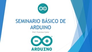 SEMINARIO BÁSICO DE
ARDUINO
Prof: Francisco Canto
 