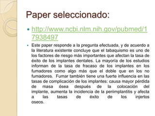 Paper seleccionado:
   http://www.ncbi.nlm.nih.gov/pubmed/1
    7938497
   Este paper responde a la pregunta efectuada, y de acuerdo a
    la literatura existente concluye que el tabaquismo es uno de
    los factores de riesgo más importantes que afectan la tasa de
    éxito de los implantes dentales. La mayoría de los estudios
    informan de la tasa de fracaso de los implantes en los
    fumadores como algo más que el doble que en los no
    fumadores. Fumar también tiene una fuerte influencia en las
    tasas de complicación de los implantes: causa mayor pérdida
    de masa ósea después de la colocación del
    implante, aumenta la incidencia de la periimplantitis y afecta
    a       las    tasas     de     éxito    de     los    injertos
    oseos.
 