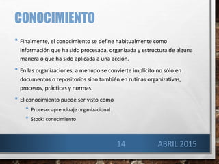 CONOCIMIENTO
• Finalmente, el conocimiento se define habitualmente como
información que ha sido procesada, organizada y estructura de alguna
manera o que ha sido aplicada a una acción.
• En las organizaciones, a menudo se convierte implícito no sólo en
documentos o repositorios sino también en rutinas organizativas,
procesos, prácticas y normas.
• El conocimiento puede ser visto como
• Proceso: aprendizaje organizacional
• Stock: conocimiento
14 ABRIL 2015
 