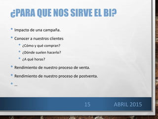 ¿PARA QUE NOS SIRVE EL BI?
• Impacto de una campaña.
• Conocer a nuestros clientes
• ¿Cómo y qué compran?
• ¿Dónde suelen hacerlo?
• ¿A qué horas?
• Rendimiento de nuestro proceso de venta.
• Rendimiento de nuestro proceso de postventa.
• …
15 ABRIL 2015
 