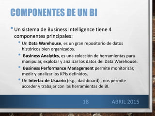COMPONENTES DE UN BI
•Un sistema de Business Intelligence tiene 4
componentes principales:
• Un Data Warehouse, es un gran repositorio de datos
históricos bien organizados.
• Business Analytics, es una colección de herramientas para
manipular, explotar y analizar los datos del Data Warehouse.
• Business Performance Management permite monitorizar,
medir y analizar los KPIs definidos.
• Un Interfaz de Usuario (e.g., dashboard) , nos permite
acceder y trabajar con las herramientas de BI.
18 ABRIL 2015
 
