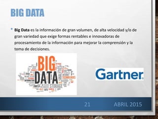BIG DATA
• Big Data es la información de gran volumen, de alta velocidad y/o de
gran variedad que exige formas rentables e innovadoras de
procesamiento de la información para mejorar la comprensión y la
toma de decisiones.
21 ABRIL 2015
 