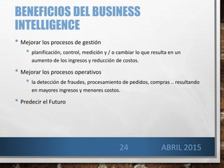 BENEFICIOS DEL BUSINESS
INTELLIGENCE
• Mejorar los procesos de gestión
• planificación, control, medición y / o cambiar lo que resulta en un
aumento de los ingresos y reducción de costos.
• Mejorar los procesos operativos
• la detección de fraudes, procesamiento de pedidos, compras .. resultando
en mayores ingresos y menores costos.
• Predecir el Futuro
24 ABRIL 2015
 