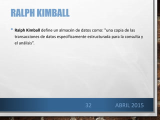RALPH KIMBALL
• Ralph Kimball define un almacén de datos como: "una copia de las
transacciones de datos específicamente estructurada para la consulta y
el análisis”.
32 ABRIL 2015
 