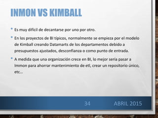 INMON VS KIMBALL
• Es muy difícil de decantarse por uno por otro.
• En los proyectos de BI típicos, normalmente se empieza por el modelo
de Kimball creando Datamarts de los departamentos debido a
presupuestos ajustados, desconfianza o como punto de entrada.
• A medida que una organización crece en BI, lo mejor sería pasar a
Immon para ahorrar mantenimiento de etl, crear un repositorio único,
etc…
34 ABRIL 2015
 
