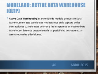 MODELADO: ACTIVE DATA WAREHOUSE
(OLTP)
• Active Data Warehousing es otro tipo de modelo de nuestro Data
Warehouse en este caso lo que nos basamos en la captura de las
transacciones cuando estas ocurren y las integramos en nuestro Data
Warehouse. Esto nos proporcionada las posibilidad de automatizar
tareas rutinarias y decisiones.
46 ABRIL 2015
 
